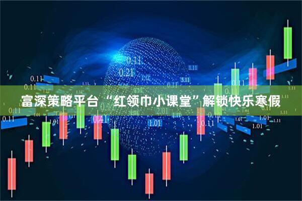 富深策略平台 “红领巾小课堂”解锁快乐寒假