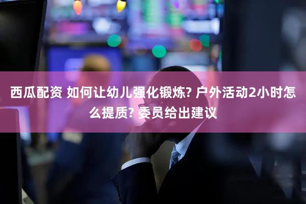 西瓜配资 如何让幼儿强化锻炼? 户外活动2小时怎么提质? 委员给出建议