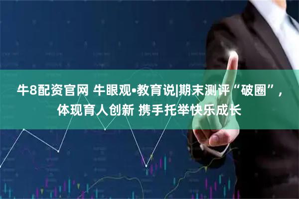 牛8配资官网 牛眼观•教育说|期末测评“破圈”，体现育人创新 携手托举快乐成长