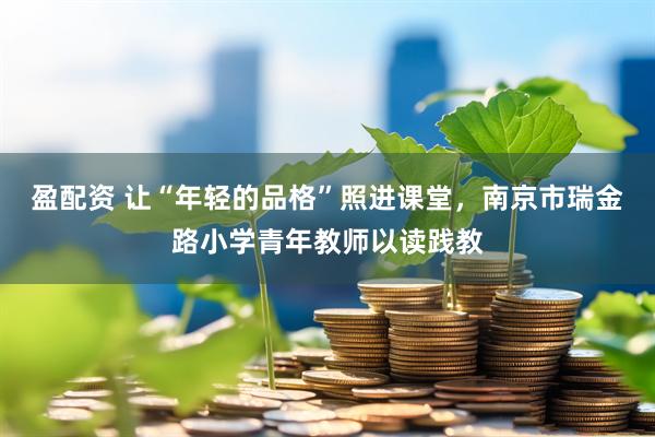 盈配资 让“年轻的品格”照进课堂，南京市瑞金路小学青年教师以读践教