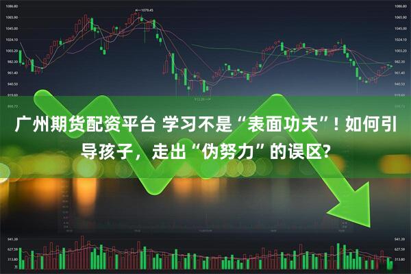 广州期货配资平台 学习不是“表面功夫”! 如何引导孩子，走出“伪努力”的误区?
