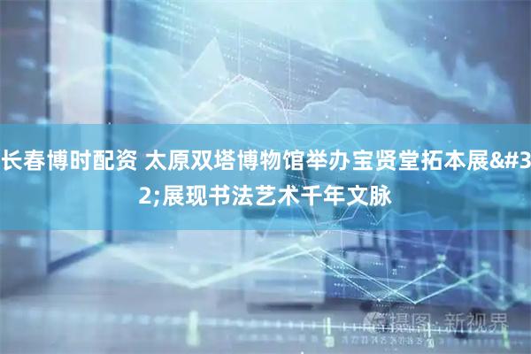 长春博时配资 太原双塔博物馆举办宝贤堂拓本展 展现书法艺术千年文脉