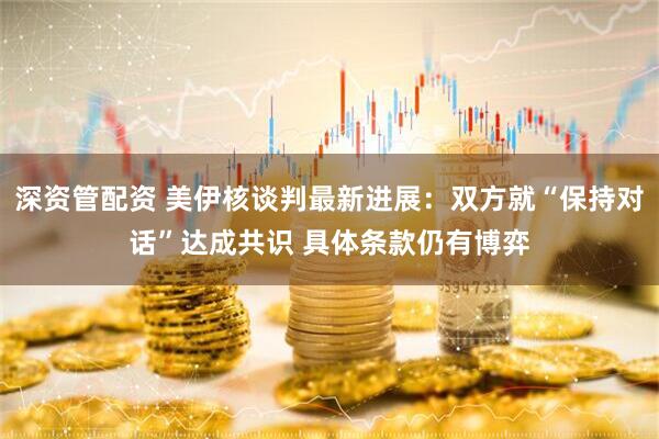 深资管配资 美伊核谈判最新进展：双方就“保持对话”达成共识 具体条款仍有博弈
