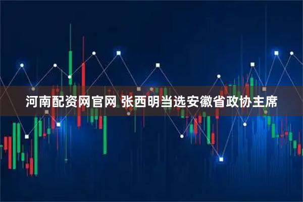 河南配资网官网 张西明当选安徽省政协主席