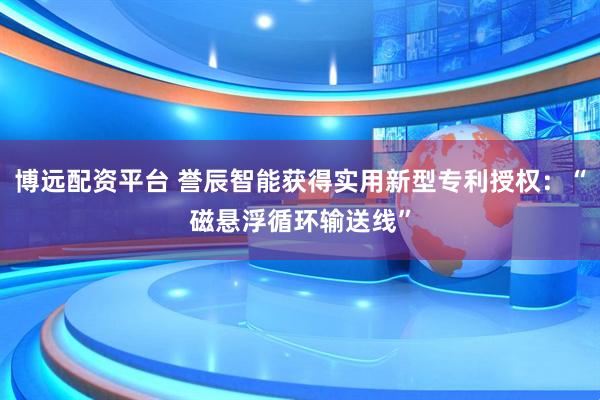 博远配资平台 誉辰智能获得实用新型专利授权：“磁悬浮循环输送线”
