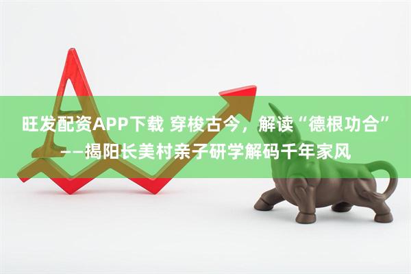 旺发配资APP下载 穿梭古今，解读“德根功合”——揭阳长美村亲子研学解码千年家风