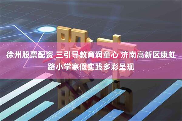 徐州股票配资 三引导教育润童心 济南高新区康虹路小学寒假实践多彩呈现