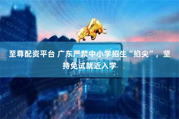 至尊配资平台 广东严禁中小学招生“掐尖”，坚持免试就近入学
