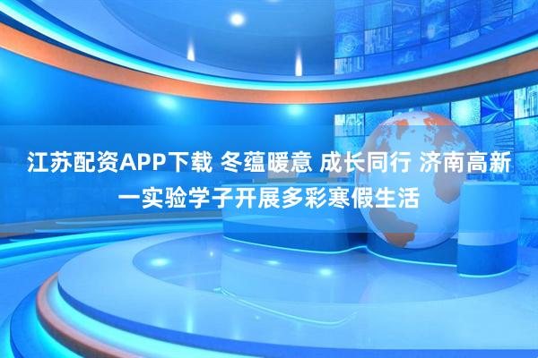 江苏配资APP下载 冬蕴暖意 成长同行 济南高新一实验学子开展多彩寒假生活