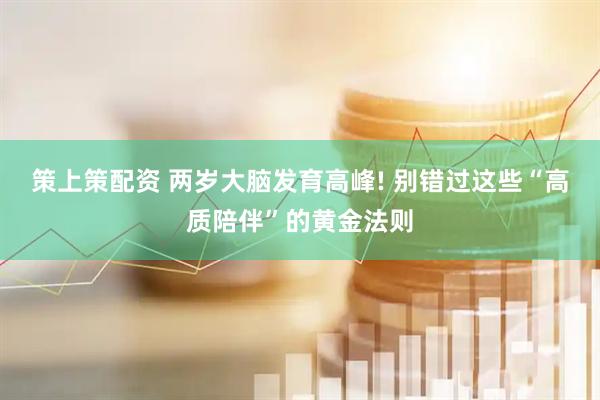 策上策配资 两岁大脑发育高峰! 别错过这些“高质陪伴”的黄金法则