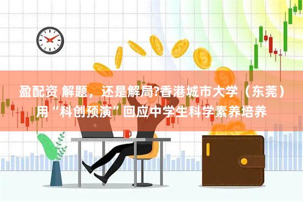 盈配资 解题，还是解局?香港城市大学（东莞）用“科创预演”回应中学生科学素养培养