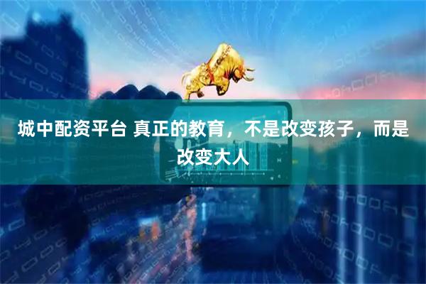 城中配资平台 真正的教育，不是改变孩子，而是改变大人