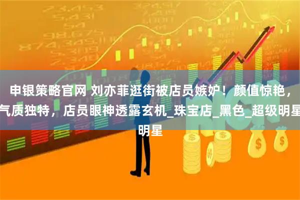 申银策略官网 刘亦菲逛街被店员嫉妒！颜值惊艳，气质独特，店员眼神透露玄机_珠宝店_黑色_超级明星
