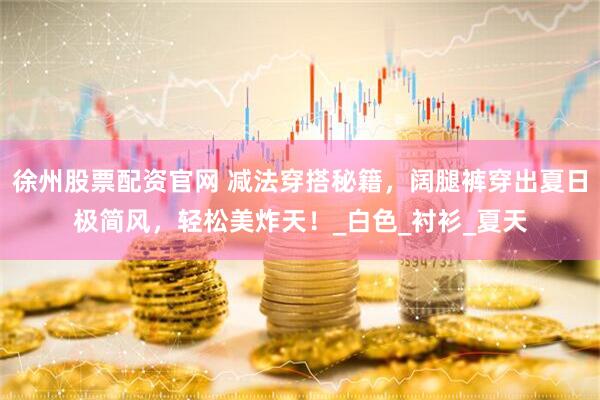 徐州股票配资官网 减法穿搭秘籍，阔腿裤穿出夏日极简风，轻松美炸天！_白色_衬衫_夏天
