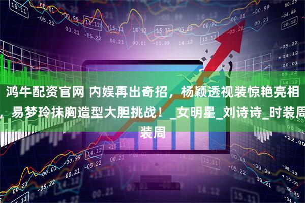 鸿牛配资官网 内娱再出奇招，杨颖透视装惊艳亮相，易梦玲抹胸造型大胆挑战！_女明星_刘诗诗_时装周