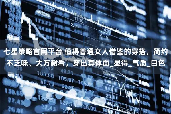 七星策略官网平台 值得普通女人借鉴的穿搭，简约不乏味、大方耐看，穿出真体面_显得_气质_白色