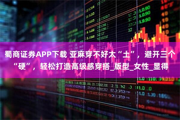 蜀商证券APP下载 亚麻穿不好太“土”，避开三个“硬”，轻松打造高级感穿搭_版型_女性_显得