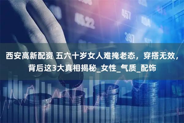 西安高新配资 五六十岁女人难掩老态，穿搭无效，背后这3大真相揭秘_女性_气质_配饰