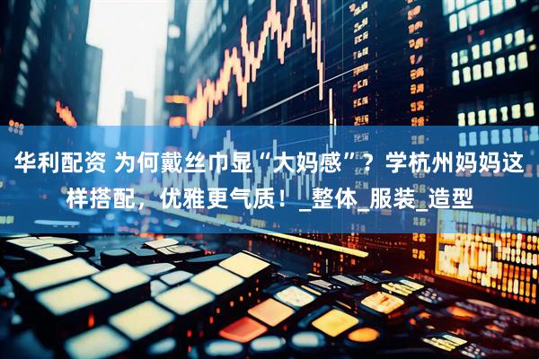 华利配资 为何戴丝巾显“大妈感”？学杭州妈妈这样搭配，优雅更气质！_整体_服装_造型