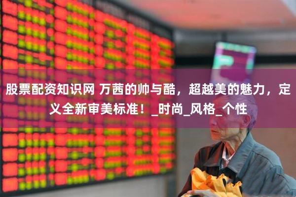 股票配资知识网 万茜的帅与酷，超越美的魅力，定义全新审美标准！_时尚_风格_个性
