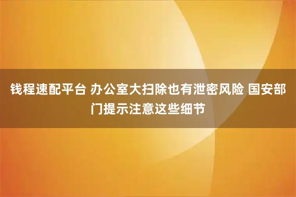 钱程速配平台 办公室大扫除也有泄密风险 国安部门提示注意这些细节