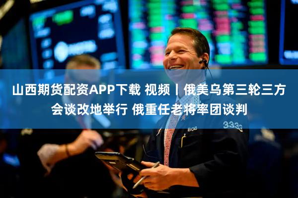 山西期货配资APP下载 视频丨俄美乌第三轮三方会谈改地举行 俄重任老将率团谈判