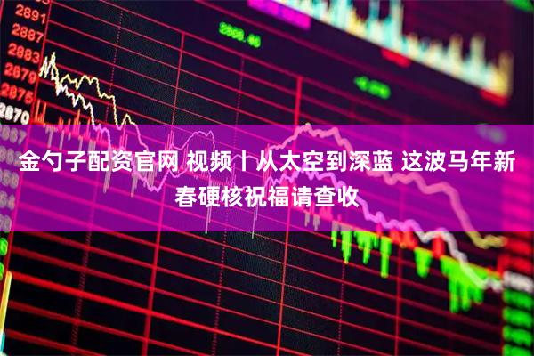 金勺子配资官网 视频丨从太空到深蓝 这波马年新春硬核祝福请查收