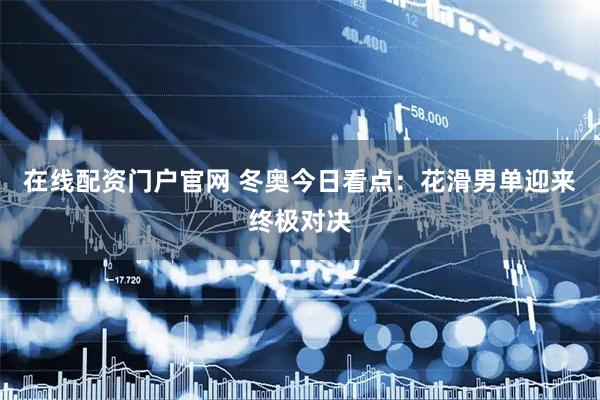 在线配资门户官网 冬奥今日看点：花滑男单迎来终极对决