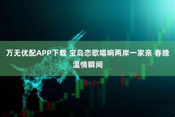 万无优配APP下载 宝岛恋歌唱响两岸一家亲 春晚温情瞬间