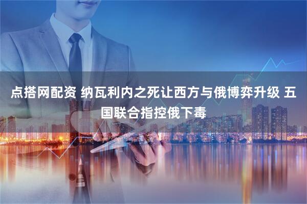点搭网配资 纳瓦利内之死让西方与俄博弈升级 五国联合指控俄下毒