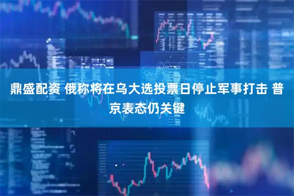 鼎盛配资 俄称将在乌大选投票日停止军事打击 普京表态仍关键