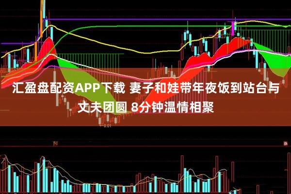 汇盈盘配资APP下载 妻子和娃带年夜饭到站台与丈夫团圆 8分钟温情相聚