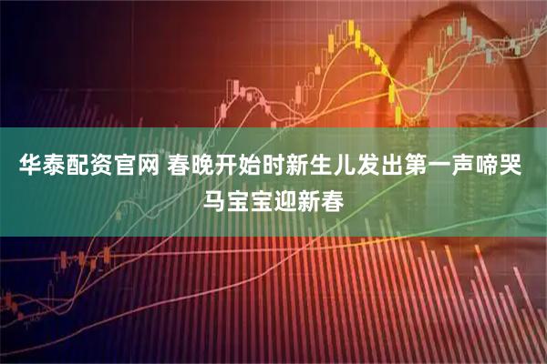 华泰配资官网 春晚开始时新生儿发出第一声啼哭 马宝宝迎新春