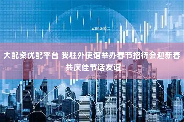 大配资优配平台 我驻外使馆举办春节招待会迎新春 共庆佳节话友谊