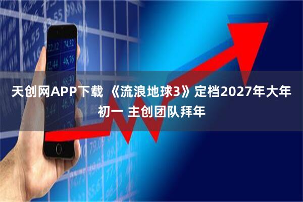 天创网APP下载 《流浪地球3》定档2027年大年初一 主创团队拜年