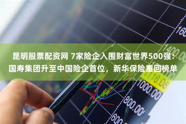 昆明股票配资网 7家险企入围财富世界500强：国寿集团升至中国险企首位，新华保险重回榜单