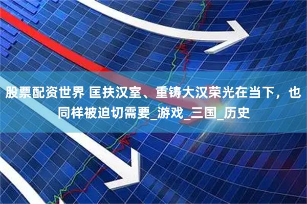 股票配资世界 匡扶汉室、重铸大汉荣光在当下，也同样被迫切需要_游戏_三国_历史