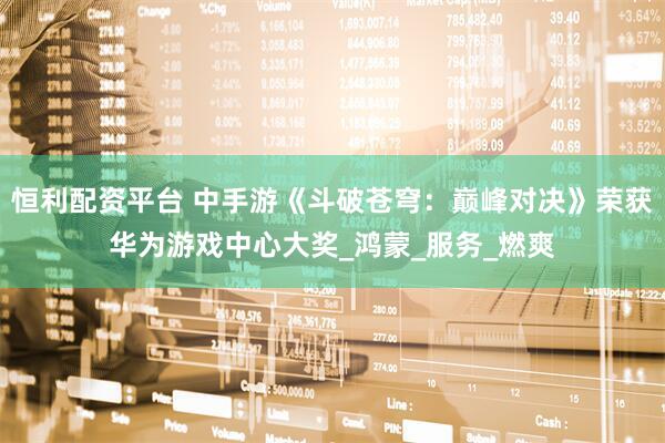 恒利配资平台 中手游《斗破苍穹：巅峰对决》荣获华为游戏中心大奖_鸿蒙_服务_燃爽