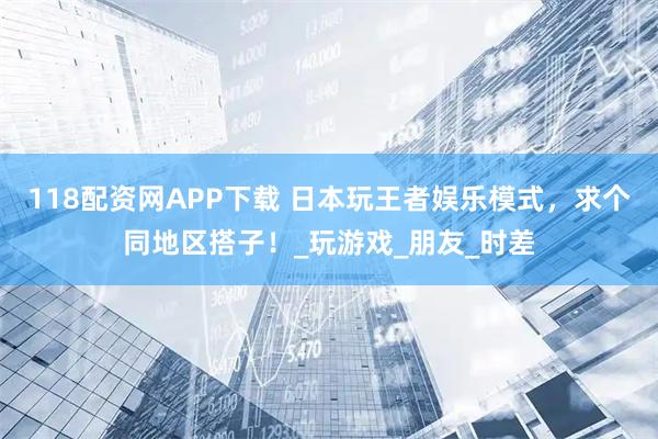 118配资网APP下载 日本玩王者娱乐模式，求个同地区搭子！_玩游戏_朋友_时差