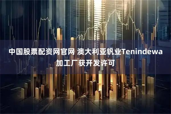 中国股票配资网官网 澳大利亚钒业Tenindewa加工厂获开发许可
