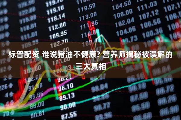 标普配资 谁说猪油不健康? 营养师揭秘被误解的三大真相