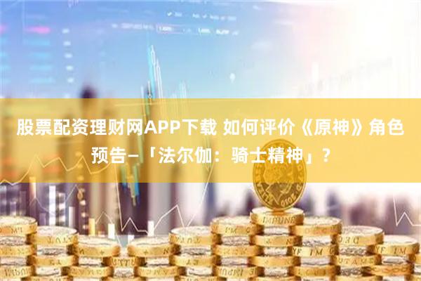 股票配资理财网APP下载 如何评价《原神》角色预告—「法尔伽：骑士精神」?