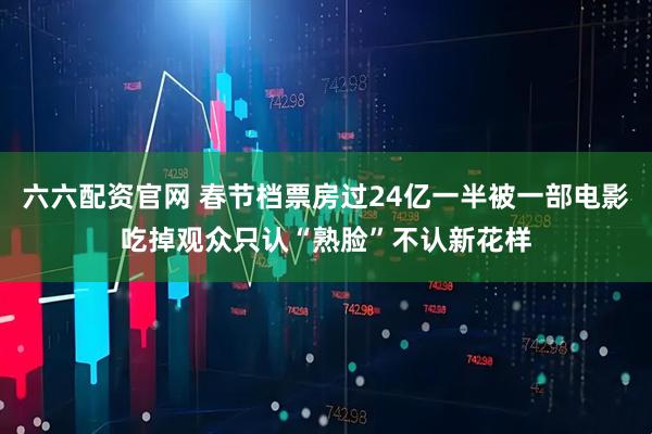 六六配资官网 春节档票房过24亿一半被一部电影吃掉观众只认“熟脸”不认新花样