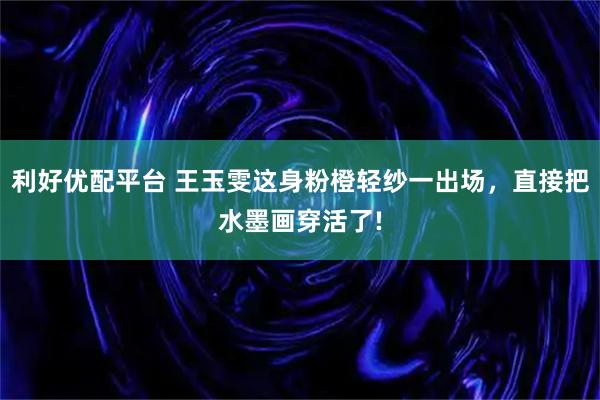 利好优配平台 王玉雯这身粉橙轻纱一出场，直接把水墨画穿活了!