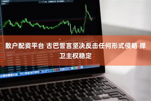 散户配资平台 古巴誓言坚决反击任何形式侵略 捍卫主权稳定