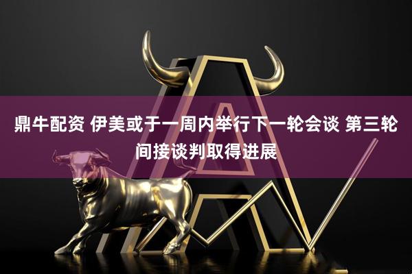 鼎牛配资 伊美或于一周内举行下一轮会谈 第三轮间接谈判取得进展