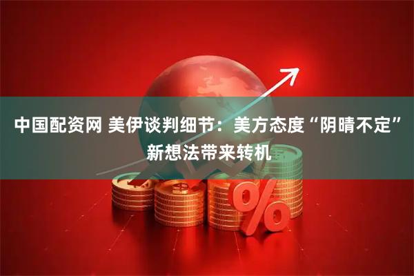 中国配资网 美伊谈判细节：美方态度“阴晴不定” 新想法带来转机