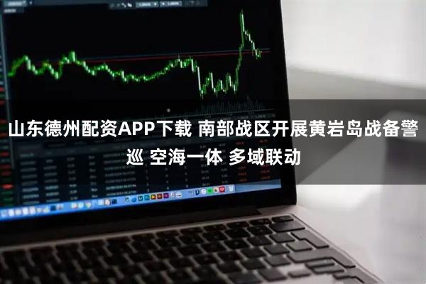 山东德州配资APP下载 南部战区开展黄岩岛战备警巡 空海一体 多域联动
