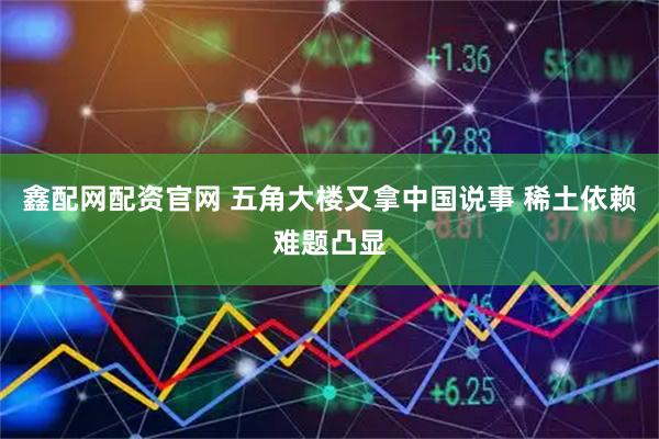 鑫配网配资官网 五角大楼又拿中国说事 稀土依赖难题凸显