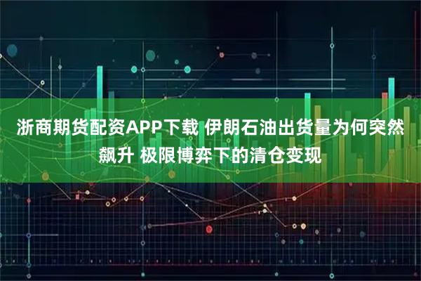 浙商期货配资APP下载 伊朗石油出货量为何突然飙升 极限博弈下的清仓变现